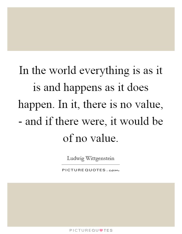 In the world everything is as it is and happens as it does happen. In it, there is no value, - and if there were, it would be of no value Picture Quote #1