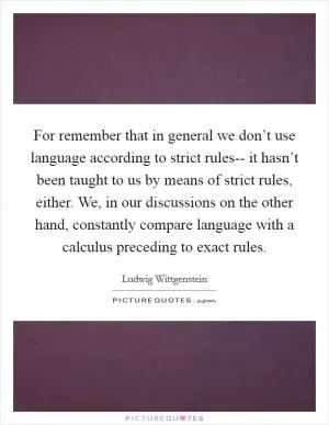 For remember that in general we don’t use language according to strict rules-- it hasn’t been taught to us by means of strict rules, either. We, in our discussions on the other hand, constantly compare language with a calculus preceding to exact rules Picture Quote #1