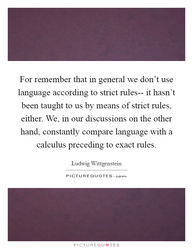 For remember that in general we don't use language according to strict rules-- it hasn't been taught to us by means of strict rules, either. We, in our discussions on the other hand, constantly compare language with a calculus preceding to exact rules Picture Quote #1