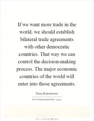 If we want more trade in the world, we should establish bilateral trade agreements with other democratic countries. That way we can control the decision-making process. The major economic countries of the world will enter into those agreements Picture Quote #1
