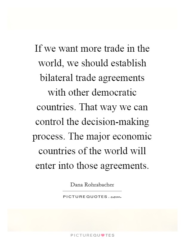 If we want more trade in the world, we should establish bilateral trade agreements with other democratic countries. That way we can control the decision-making process. The major economic countries of the world will enter into those agreements Picture Quote #1