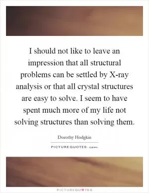 I should not like to leave an impression that all structural problems can be settled by X-ray analysis or that all crystal structures are easy to solve. I seem to have spent much more of my life not solving structures than solving them Picture Quote #1