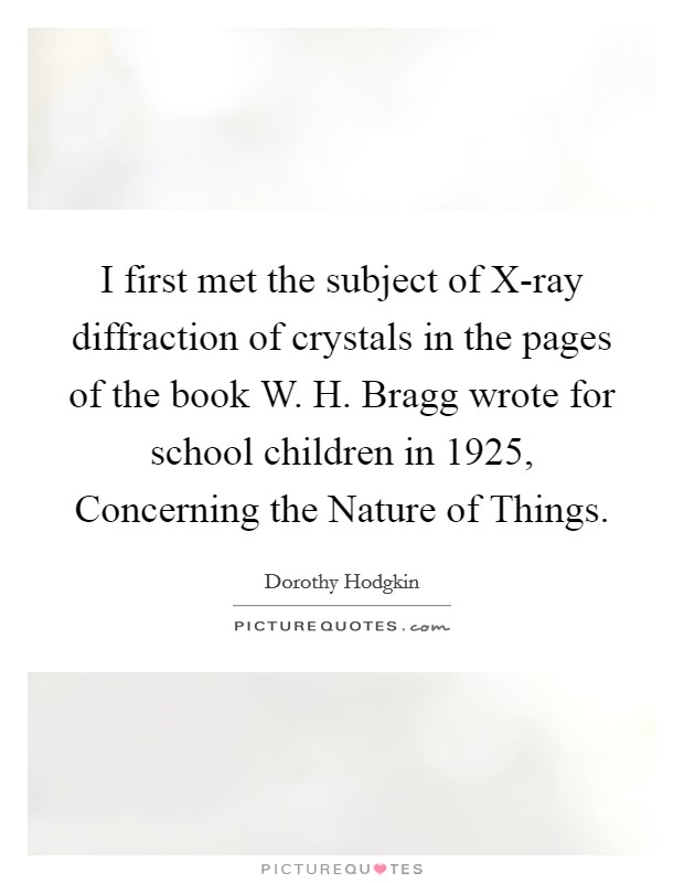 I first met the subject of X-ray diffraction of crystals in the pages of the book W. H. Bragg wrote for school children in 1925, Concerning the Nature of Things Picture Quote #1