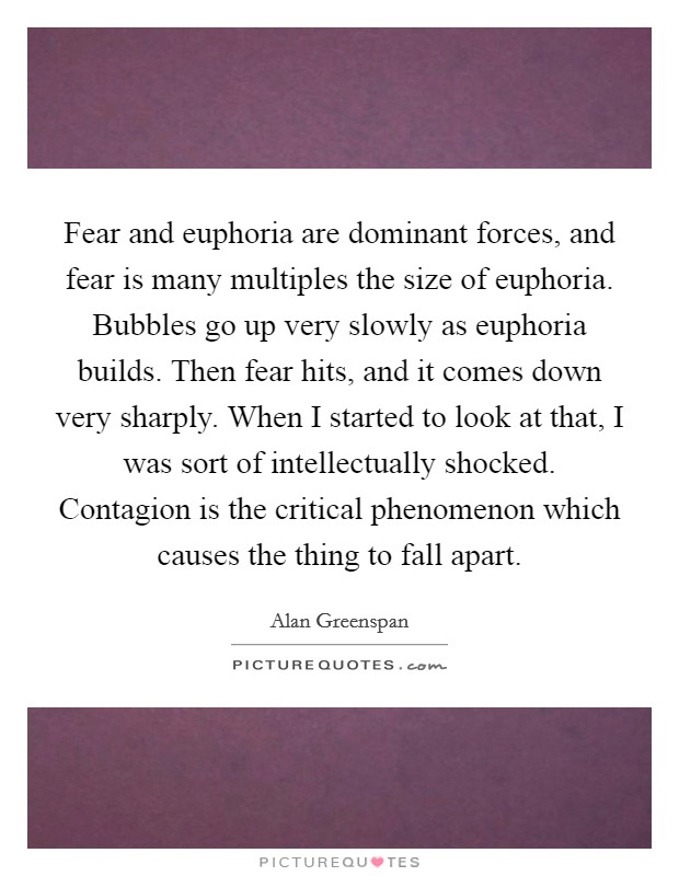 Fear and euphoria are dominant forces, and fear is many multiples the size of euphoria. Bubbles go up very slowly as euphoria builds. Then fear hits, and it comes down very sharply. When I started to look at that, I was sort of intellectually shocked. Contagion is the critical phenomenon which causes the thing to fall apart Picture Quote #1