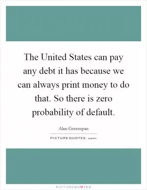 The United States can pay any debt it has because we can always print money to do that. So there is zero probability of default Picture Quote #1