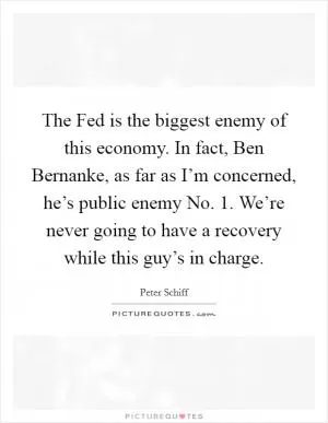 The Fed is the biggest enemy of this economy. In fact, Ben Bernanke, as far as I’m concerned, he’s public enemy No. 1. We’re never going to have a recovery while this guy’s in charge Picture Quote #1
