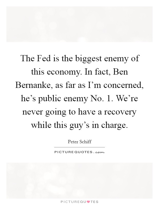 The Fed is the biggest enemy of this economy. In fact, Ben Bernanke, as far as I'm concerned, he's public enemy No. 1. We're never going to have a recovery while this guy's in charge Picture Quote #1