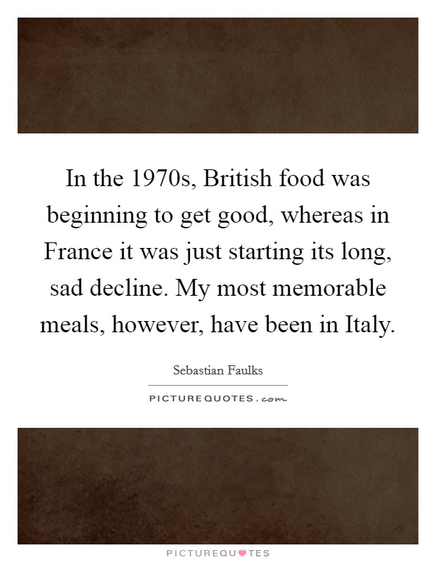 In the 1970s, British food was beginning to get good, whereas in France it was just starting its long, sad decline. My most memorable meals, however, have been in Italy Picture Quote #1