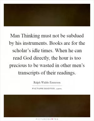 Man Thinking must not be subdued by his instruments. Books are for the scholar’s idle times. When he can read God directly, the hour is too precious to be wasted in other men’s transcripts of their readings Picture Quote #1