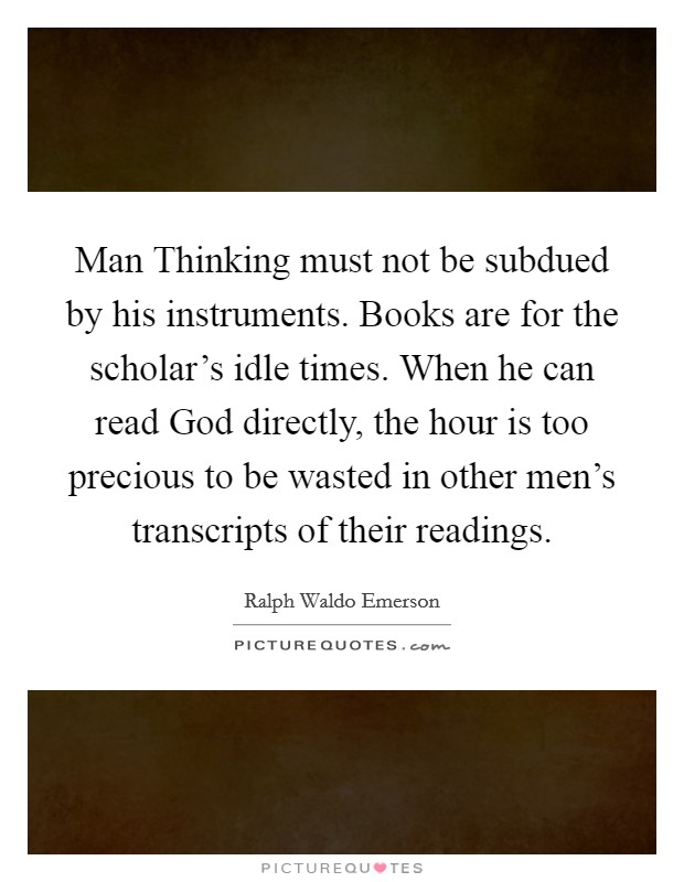 Man Thinking must not be subdued by his instruments. Books are for the scholar's idle times. When he can read God directly, the hour is too precious to be wasted in other men's transcripts of their readings Picture Quote #1