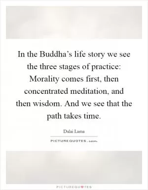 In the Buddha’s life story we see the three stages of practice: Morality comes first, then concentrated meditation, and then wisdom. And we see that the path takes time Picture Quote #1