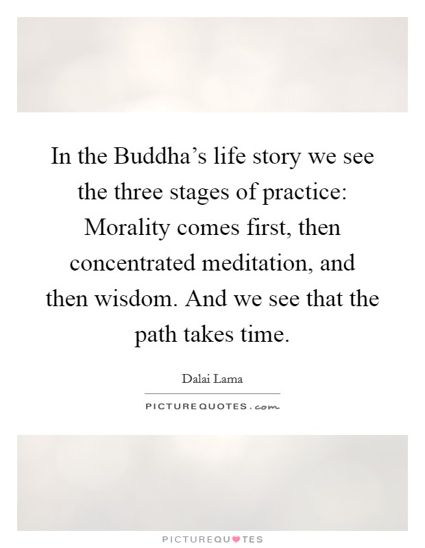 In the Buddha's life story we see the three stages of practice: Morality comes first, then concentrated meditation, and then wisdom. And we see that the path takes time Picture Quote #1