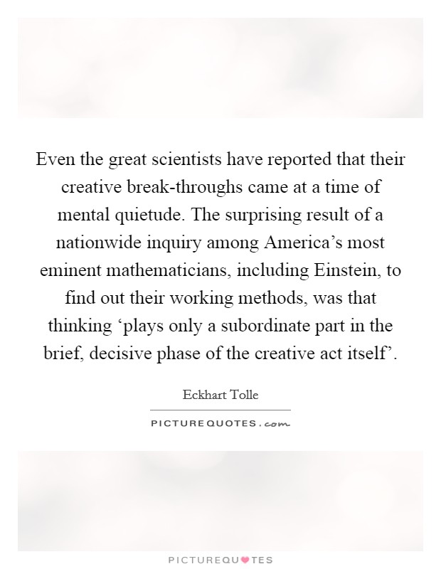 Even the great scientists have reported that their creative break-throughs came at a time of mental quietude. The surprising result of a nationwide inquiry among America's most eminent mathematicians, including Einstein, to find out their working methods, was that thinking ‘plays only a subordinate part in the brief, decisive phase of the creative act itself' Picture Quote #1