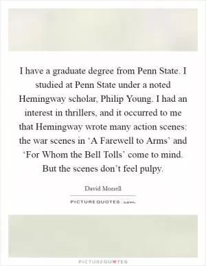 I have a graduate degree from Penn State. I studied at Penn State under a noted Hemingway scholar, Philip Young. I had an interest in thrillers, and it occurred to me that Hemingway wrote many action scenes: the war scenes in ‘A Farewell to Arms’ and ‘For Whom the Bell Tolls’ come to mind. But the scenes don’t feel pulpy Picture Quote #1
