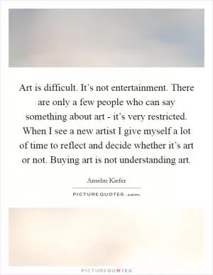 Art is difficult. It’s not entertainment. There are only a few people who can say something about art - it’s very restricted. When I see a new artist I give myself a lot of time to reflect and decide whether it’s art or not. Buying art is not understanding art Picture Quote #1