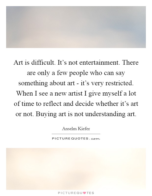 Art is difficult. It's not entertainment. There are only a few people who can say something about art - it's very restricted. When I see a new artist I give myself a lot of time to reflect and decide whether it's art or not. Buying art is not understanding art Picture Quote #1