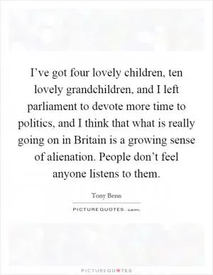 I’ve got four lovely children, ten lovely grandchildren, and I left parliament to devote more time to politics, and I think that what is really going on in Britain is a growing sense of alienation. People don’t feel anyone listens to them Picture Quote #1