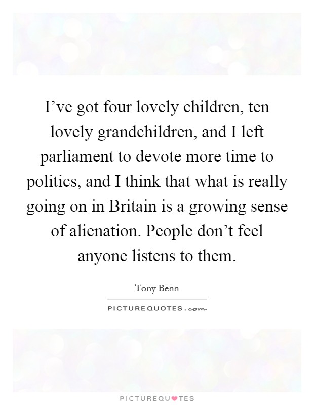 I've got four lovely children, ten lovely grandchildren, and I left parliament to devote more time to politics, and I think that what is really going on in Britain is a growing sense of alienation. People don't feel anyone listens to them Picture Quote #1