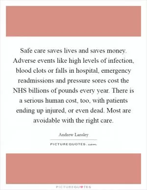 Safe care saves lives and saves money. Adverse events like high levels of infection, blood clots or falls in hospital, emergency readmissions and pressure sores cost the NHS billions of pounds every year. There is a serious human cost, too, with patients ending up injured, or even dead. Most are avoidable with the right care Picture Quote #1