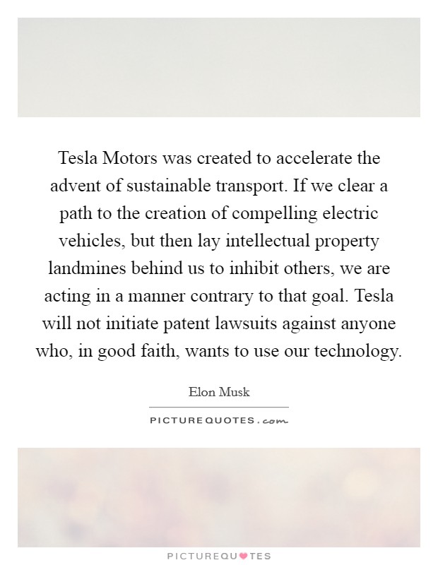 Tesla Motors was created to accelerate the advent of sustainable transport. If we clear a path to the creation of compelling electric vehicles, but then lay intellectual property landmines behind us to inhibit others, we are acting in a manner contrary to that goal. Tesla will not initiate patent lawsuits against anyone who, in good faith, wants to use our technology Picture Quote #1