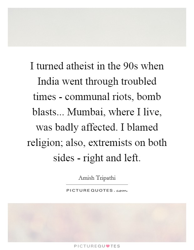 I turned atheist in the 90s when India went through troubled times - communal riots, bomb blasts... Mumbai, where I live, was badly affected. I blamed religion; also, extremists on both sides - right and left Picture Quote #1