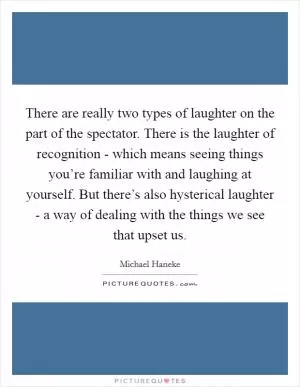 There are really two types of laughter on the part of the spectator. There is the laughter of recognition - which means seeing things you’re familiar with and laughing at yourself. But there’s also hysterical laughter - a way of dealing with the things we see that upset us Picture Quote #1