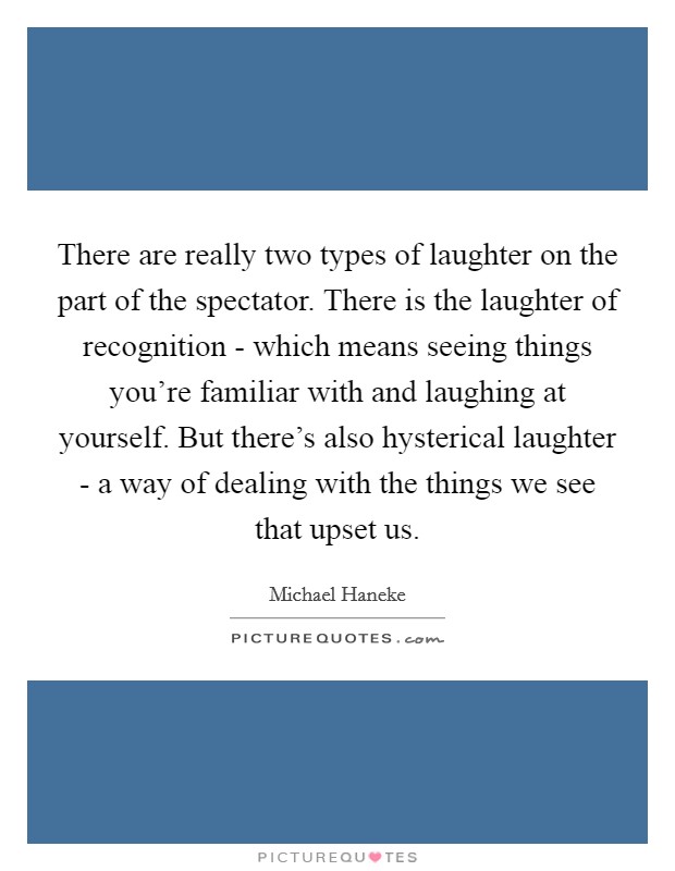 There are really two types of laughter on the part of the spectator. There is the laughter of recognition - which means seeing things you're familiar with and laughing at yourself. But there's also hysterical laughter - a way of dealing with the things we see that upset us Picture Quote #1