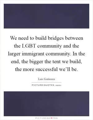 We need to build bridges between the LGBT community and the larger immigrant community. In the end, the bigger the tent we build, the more successful we’ll be Picture Quote #1