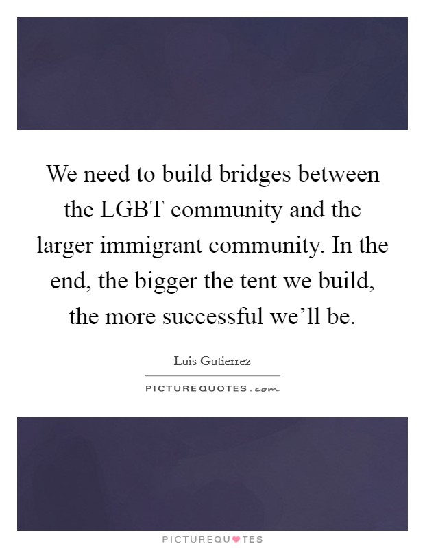 We need to build bridges between the LGBT community and the larger immigrant community. In the end, the bigger the tent we build, the more successful we'll be Picture Quote #1