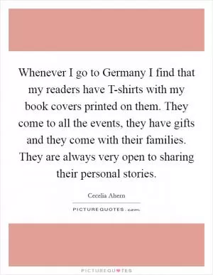 Whenever I go to Germany I find that my readers have T-shirts with my book covers printed on them. They come to all the events, they have gifts and they come with their families. They are always very open to sharing their personal stories Picture Quote #1