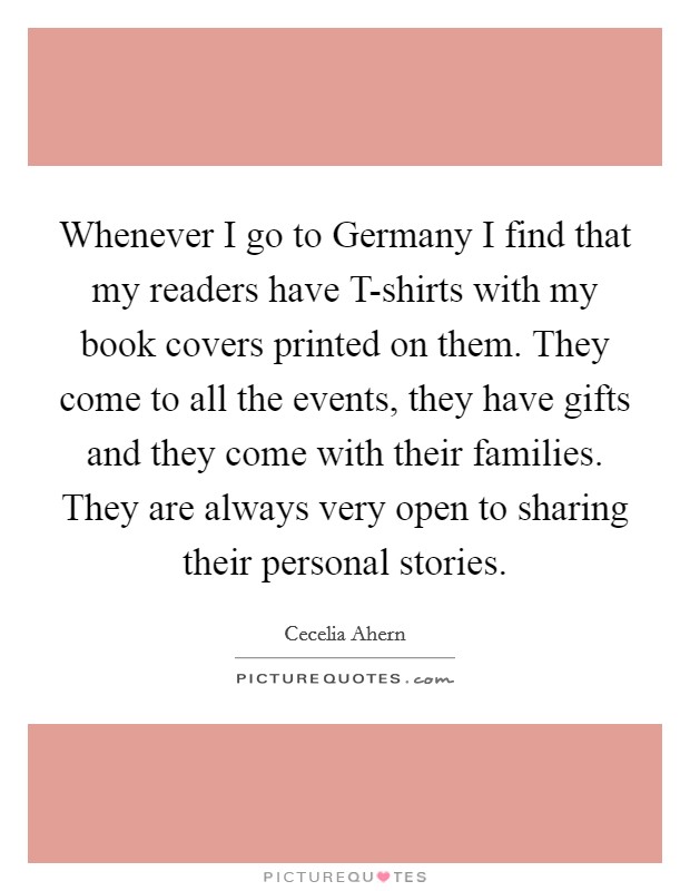 Whenever I go to Germany I find that my readers have T-shirts with my book covers printed on them. They come to all the events, they have gifts and they come with their families. They are always very open to sharing their personal stories Picture Quote #1