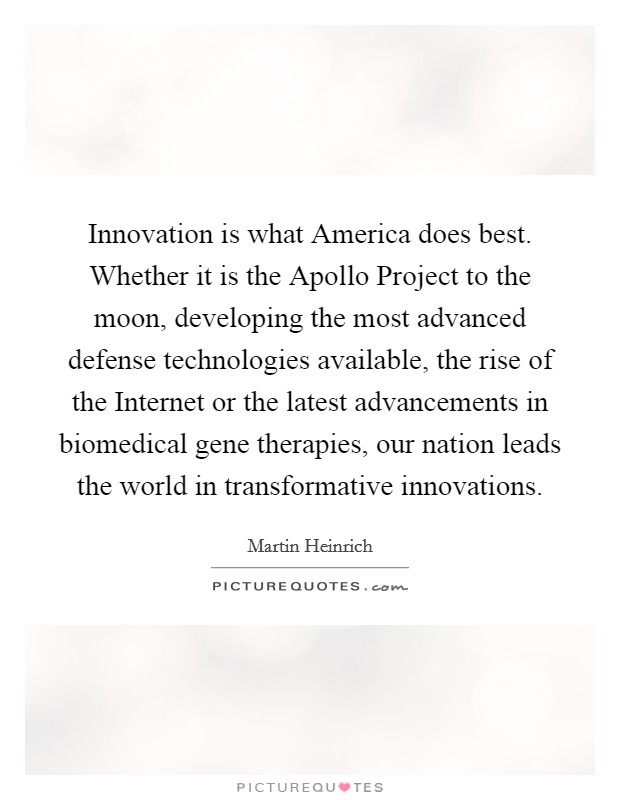 Innovation is what America does best. Whether it is the Apollo Project to the moon, developing the most advanced defense technologies available, the rise of the Internet or the latest advancements in biomedical gene therapies, our nation leads the world in transformative innovations Picture Quote #1