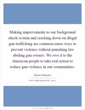 Making improvements to our background check system and cracking down on illegal gun trafficking are common-sense ways to prevent violence without punishing law abiding gun owners. We owe it to the American people to take real action to reduce gun violence in our communities Picture Quote #1