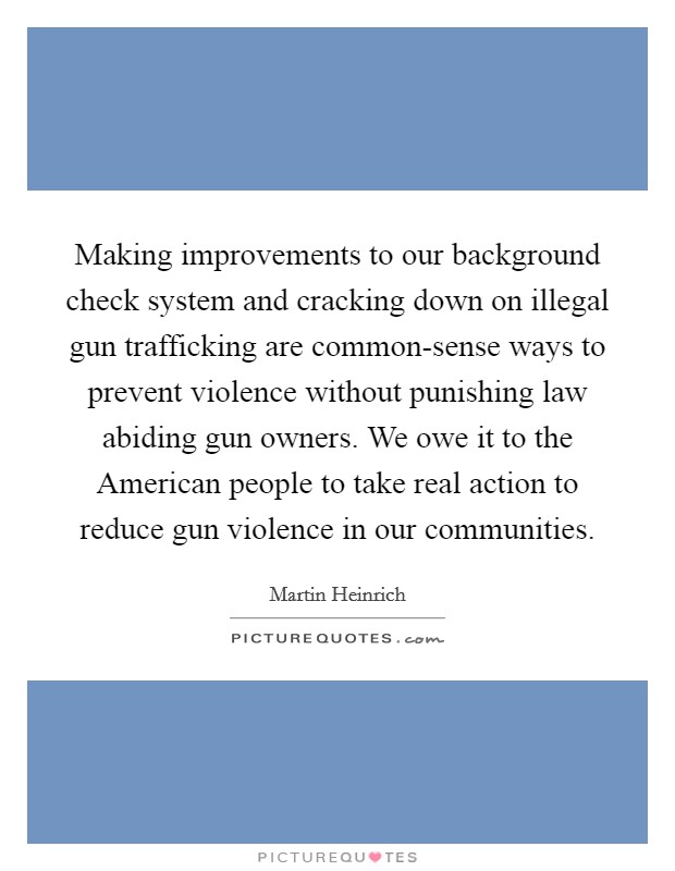 Making improvements to our background check system and cracking down on illegal gun trafficking are common-sense ways to prevent violence without punishing law abiding gun owners. We owe it to the American people to take real action to reduce gun violence in our communities Picture Quote #1