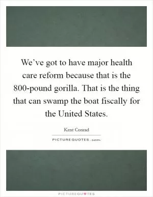We’ve got to have major health care reform because that is the 800-pound gorilla. That is the thing that can swamp the boat fiscally for the United States Picture Quote #1