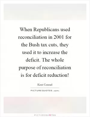 When Republicans used reconciliation in 2001 for the Bush tax cuts, they used it to increase the deficit. The whole purpose of reconciliation is for deficit reduction! Picture Quote #1
