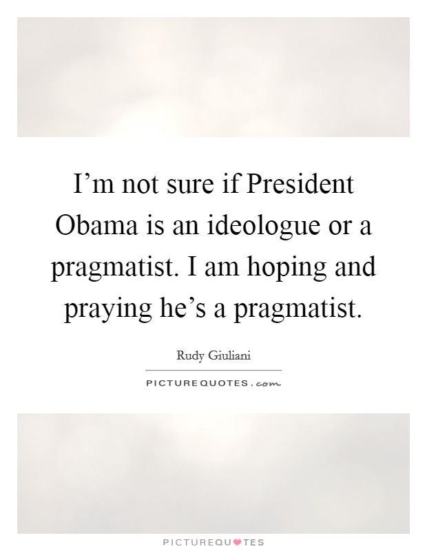 I'm not sure if President Obama is an ideologue or a pragmatist. I am hoping and praying he's a pragmatist Picture Quote #1