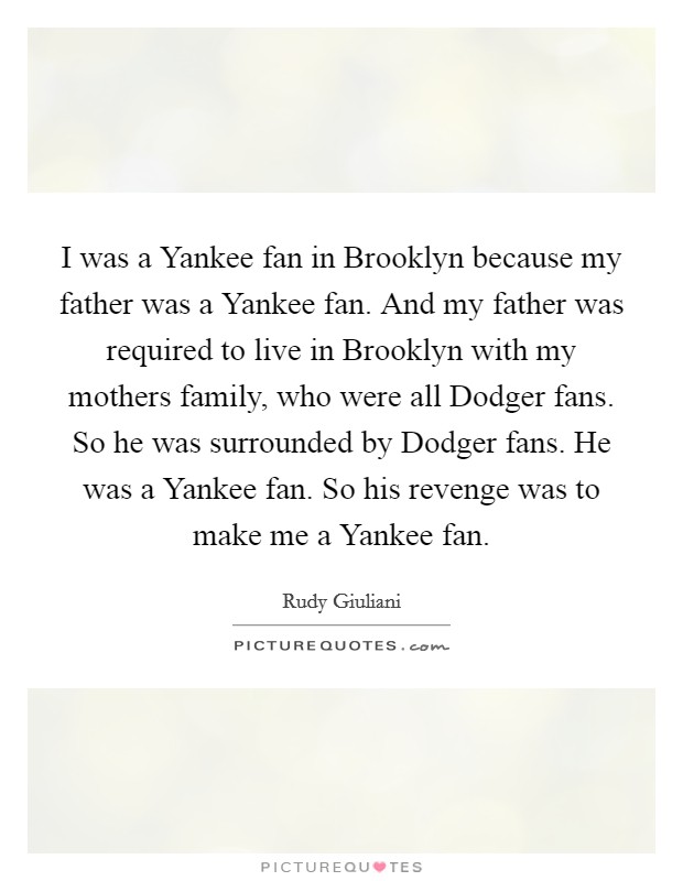 I was a Yankee fan in Brooklyn because my father was a Yankee fan. And my father was required to live in Brooklyn with my mothers family, who were all Dodger fans. So he was surrounded by Dodger fans. He was a Yankee fan. So his revenge was to make me a Yankee fan Picture Quote #1