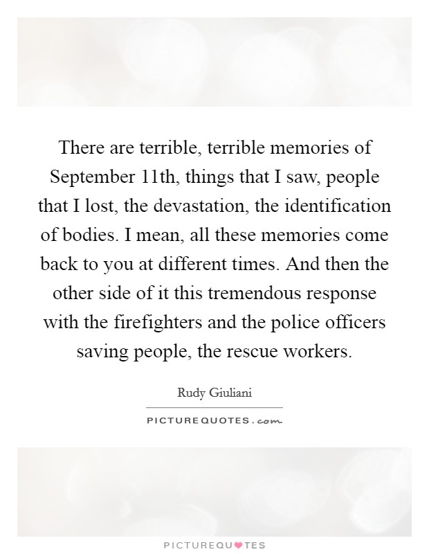 There are terrible, terrible memories of September 11th, things that I saw, people that I lost, the devastation, the identification of bodies. I mean, all these memories come back to you at different times. And then the other side of it this tremendous response with the firefighters and the police officers saving people, the rescue workers Picture Quote #1