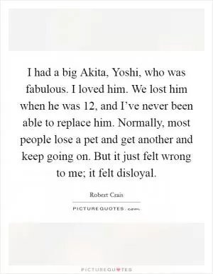 I had a big Akita, Yoshi, who was fabulous. I loved him. We lost him when he was 12, and I’ve never been able to replace him. Normally, most people lose a pet and get another and keep going on. But it just felt wrong to me; it felt disloyal Picture Quote #1