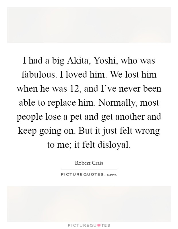 I had a big Akita, Yoshi, who was fabulous. I loved him. We lost him when he was 12, and I've never been able to replace him. Normally, most people lose a pet and get another and keep going on. But it just felt wrong to me; it felt disloyal Picture Quote #1