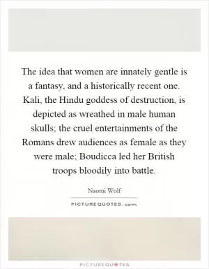 The idea that women are innately gentle is a fantasy, and a historically recent one. Kali, the Hindu goddess of destruction, is depicted as wreathed in male human skulls; the cruel entertainments of the Romans drew audiences as female as they were male; Boudicca led her British troops bloodily into battle Picture Quote #1