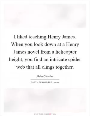 I liked teaching Henry James. When you look down at a Henry James novel from a helicopter height, you find an intricate spider web that all clings together Picture Quote #1