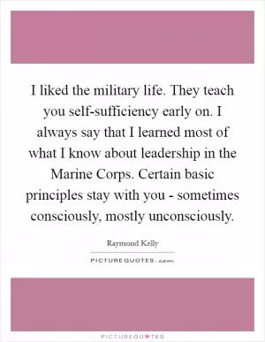 I liked the military life. They teach you self-sufficiency early on. I always say that I learned most of what I know about leadership in the Marine Corps. Certain basic principles stay with you - sometimes consciously, mostly unconsciously Picture Quote #1
