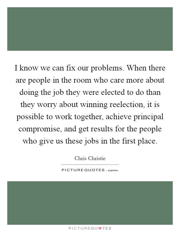 I know we can fix our problems. When there are people in the room who care more about doing the job they were elected to do than they worry about winning reelection, it is possible to work together, achieve principal compromise, and get results for the people who give us these jobs in the first place Picture Quote #1