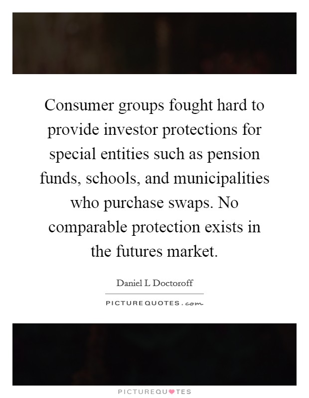 Consumer groups fought hard to provide investor protections for special entities such as pension funds, schools, and municipalities who purchase swaps. No comparable protection exists in the futures market Picture Quote #1