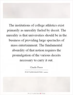 The institutions of college athletics exist primarily as unreality fueled by deceit. The unreality is that universities should be in the business of providing large spectacles of mass entertainment. The fundamental absurdity of that notion requires the promulgation of the various deceits necessary to carry it out Picture Quote #1