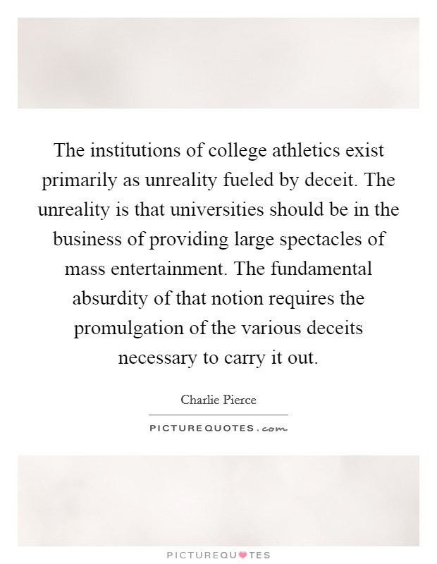 The institutions of college athletics exist primarily as unreality fueled by deceit. The unreality is that universities should be in the business of providing large spectacles of mass entertainment. The fundamental absurdity of that notion requires the promulgation of the various deceits necessary to carry it out Picture Quote #1
