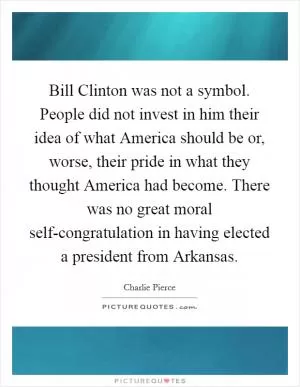 Bill Clinton was not a symbol. People did not invest in him their idea of what America should be or, worse, their pride in what they thought America had become. There was no great moral self-congratulation in having elected a president from Arkansas Picture Quote #1