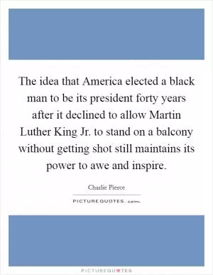 The idea that America elected a black man to be its president forty years after it declined to allow Martin Luther King Jr. to stand on a balcony without getting shot still maintains its power to awe and inspire Picture Quote #1